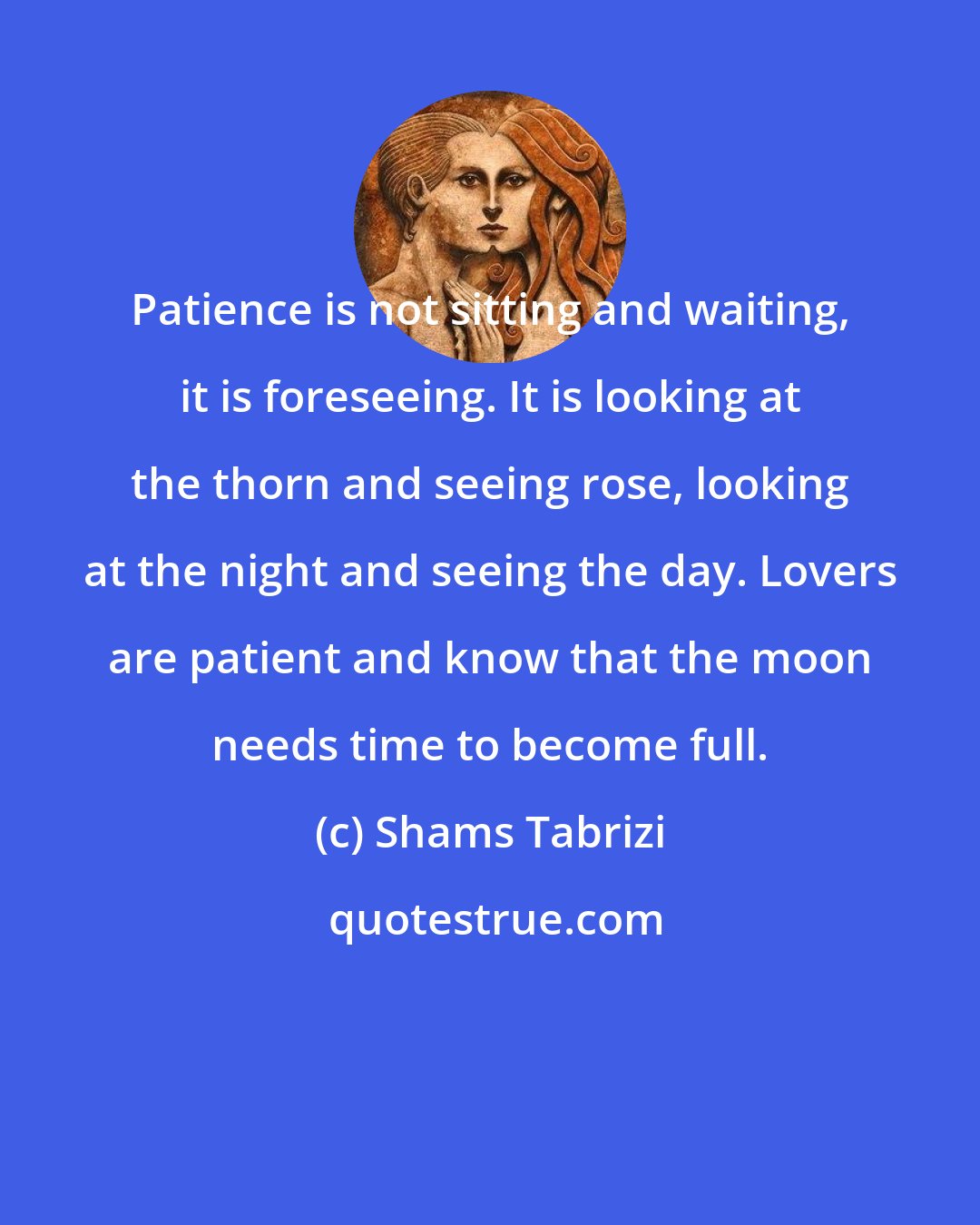 Shams Tabrizi: Patience is not sitting and waiting, it is foreseeing. It is looking at the thorn and seeing rose, looking at the night and seeing the day. Lovers are patient and know that the moon needs time to become full.