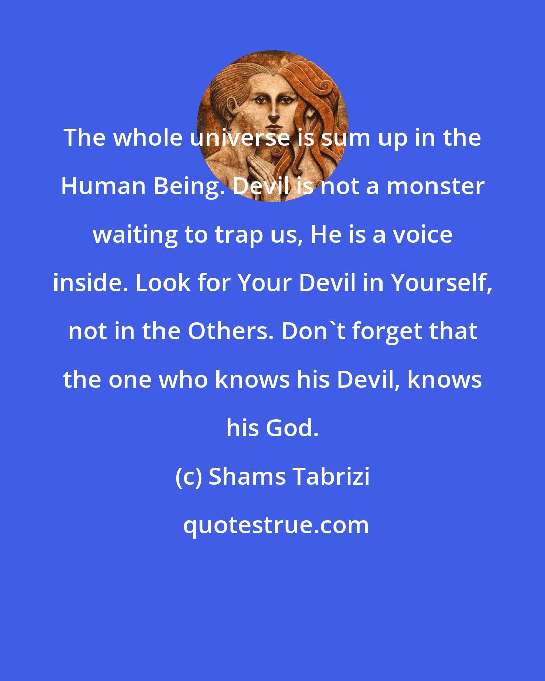 Shams Tabrizi: The whole universe is sum up in the Human Being. Devil is not a monster waiting to trap us, He is a voice inside. Look for Your Devil in Yourself, not in the Others. Don't forget that the one who knows his Devil, knows his God.