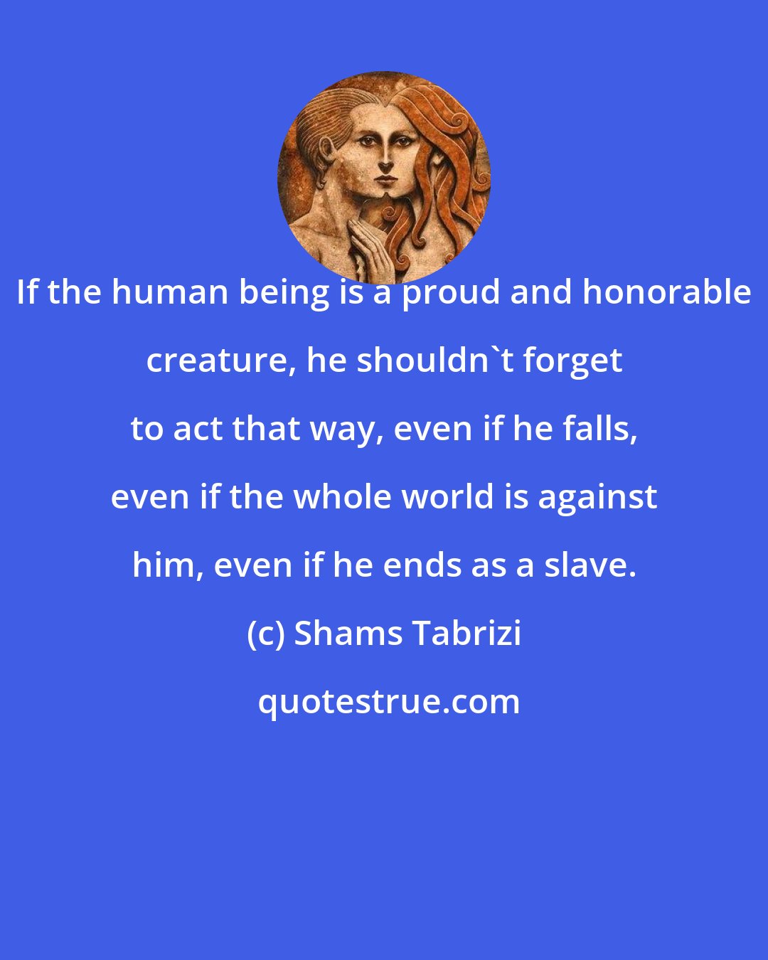 Shams Tabrizi: If the human being is a proud and honorable creature, he shouldn't forget to act that way, even if he falls, even if the whole world is against him, even if he ends as a slave.
