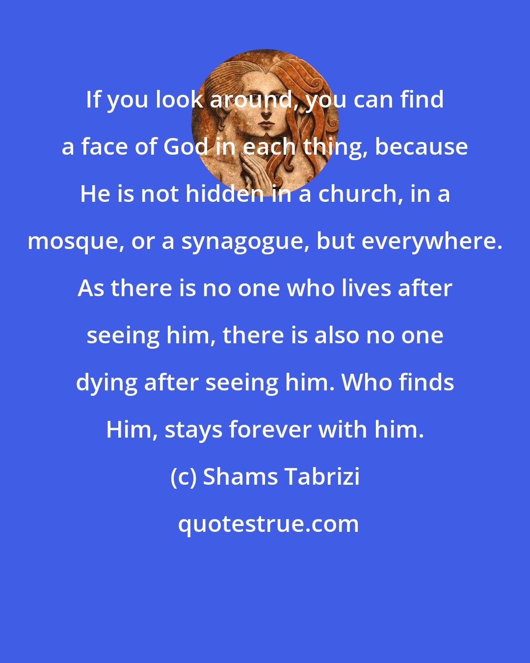 Shams Tabrizi: If you look around, you can find a face of God in each thing, because He is not hidden in a church, in a mosque, or a synagogue, but everywhere. As there is no one who lives after seeing him, there is also no one dying after seeing him. Who finds Him, stays forever with him.