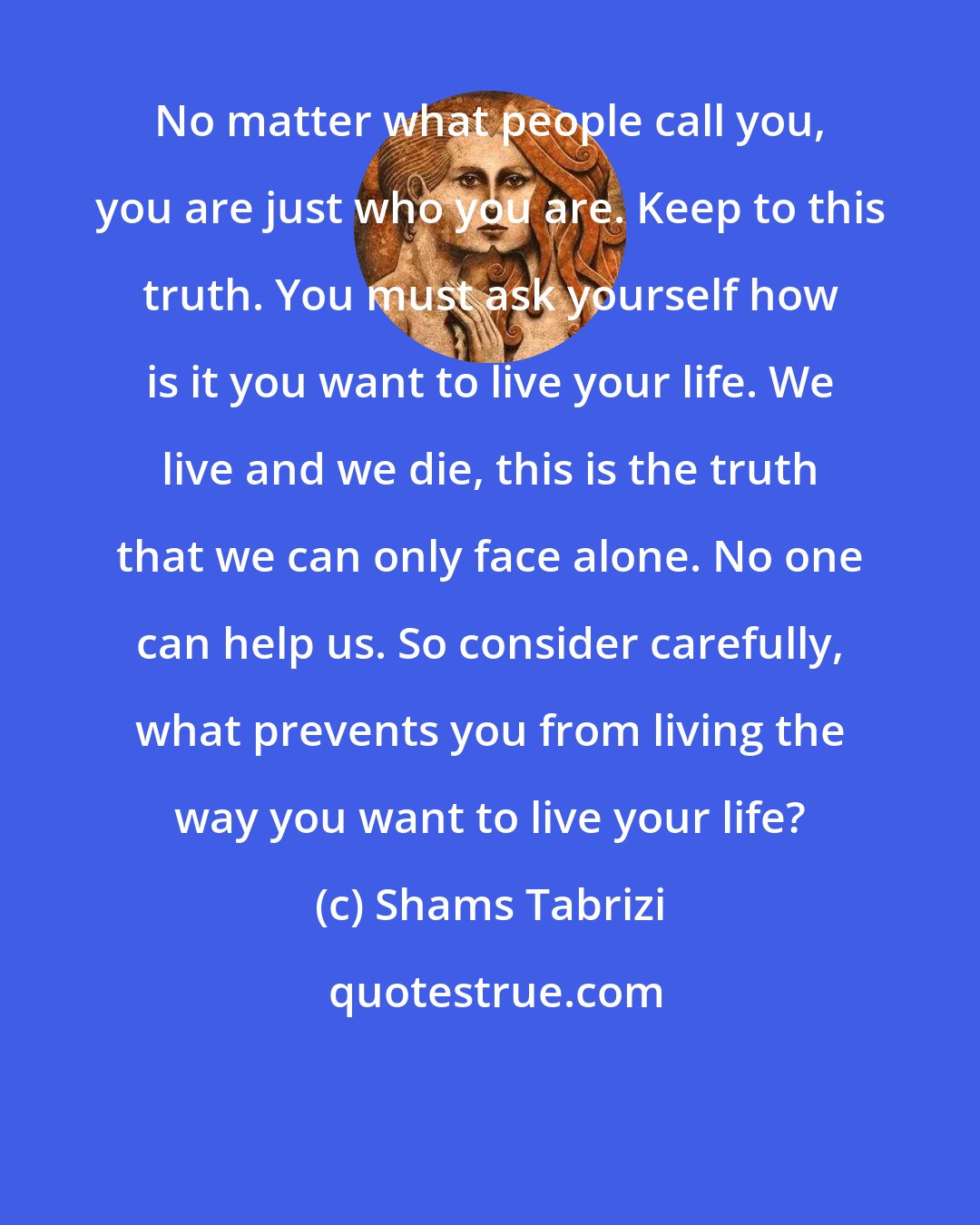 Shams Tabrizi: No matter what people call you, you are just who you are. Keep to this truth. You must ask yourself how is it you want to live your life. We live and we die, this is the truth that we can only face alone. No one can help us. So consider carefully, what prevents you from living the way you want to live your life?