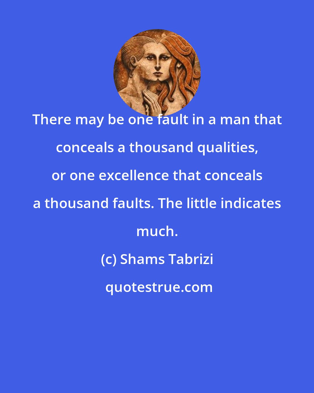 Shams Tabrizi: There may be one fault in a man that conceals a thousand qualities, or one excellence that conceals a thousand faults. The little indicates much.
