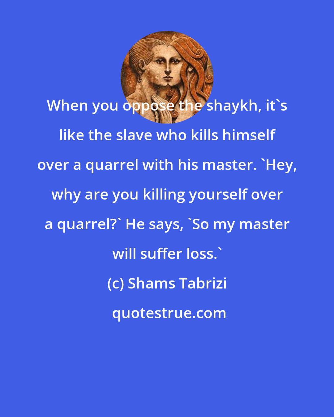 Shams Tabrizi: When you oppose the shaykh, it's like the slave who kills himself over a quarrel with his master. 'Hey, why are you killing yourself over a quarrel?' He says, 'So my master will suffer loss.'