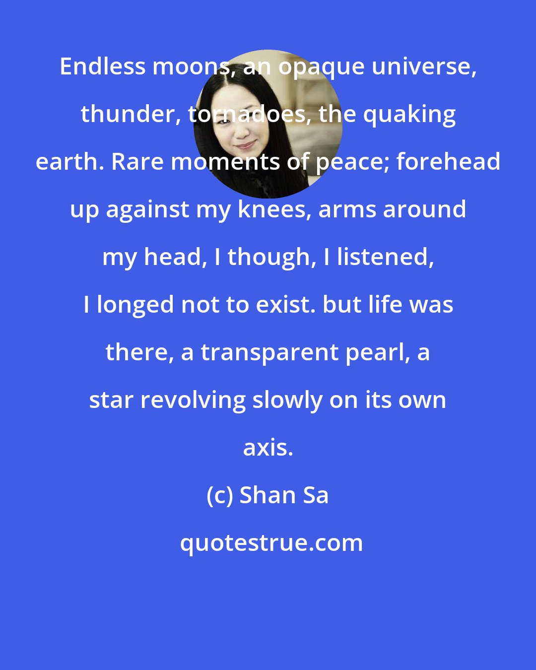 Shan Sa: Endless moons, an opaque universe, thunder, tornadoes, the quaking earth. Rare moments of peace; forehead up against my knees, arms around my head, I though, I listened, I longed not to exist. but life was there, a transparent pearl, a star revolving slowly on its own axis.