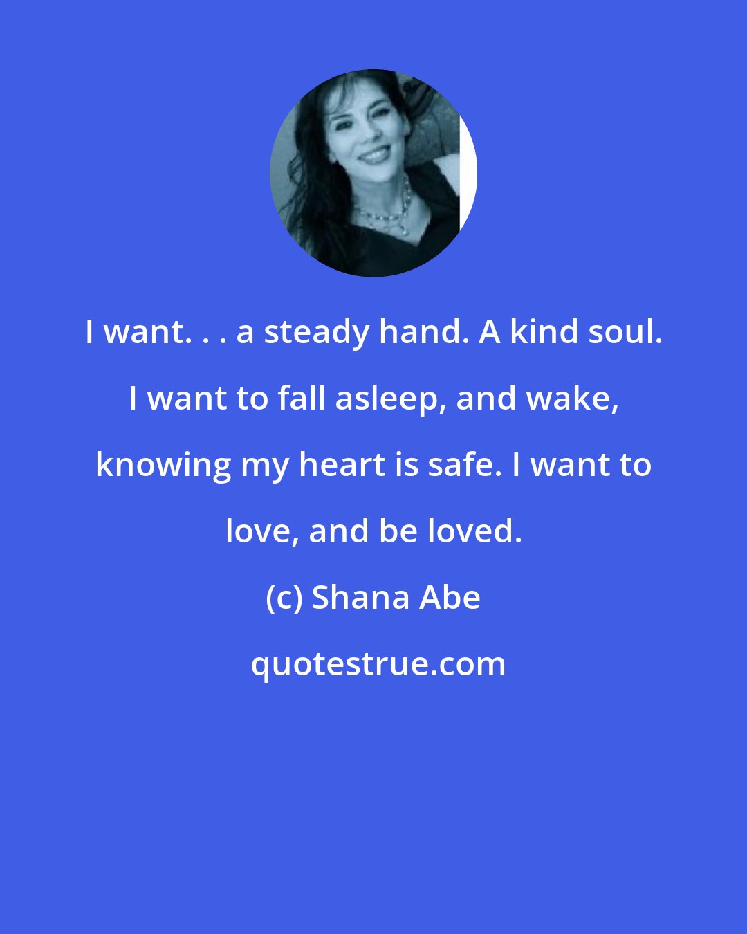 Shana Abe: I want. . . a steady hand. A kind soul. I want to fall asleep, and wake, knowing my heart is safe. I want to love, and be loved.