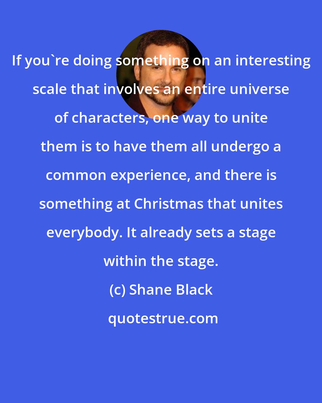 Shane Black: If you're doing something on an interesting scale that involves an entire universe of characters, one way to unite them is to have them all undergo a common experience, and there is something at Christmas that unites everybody. It already sets a stage within the stage.