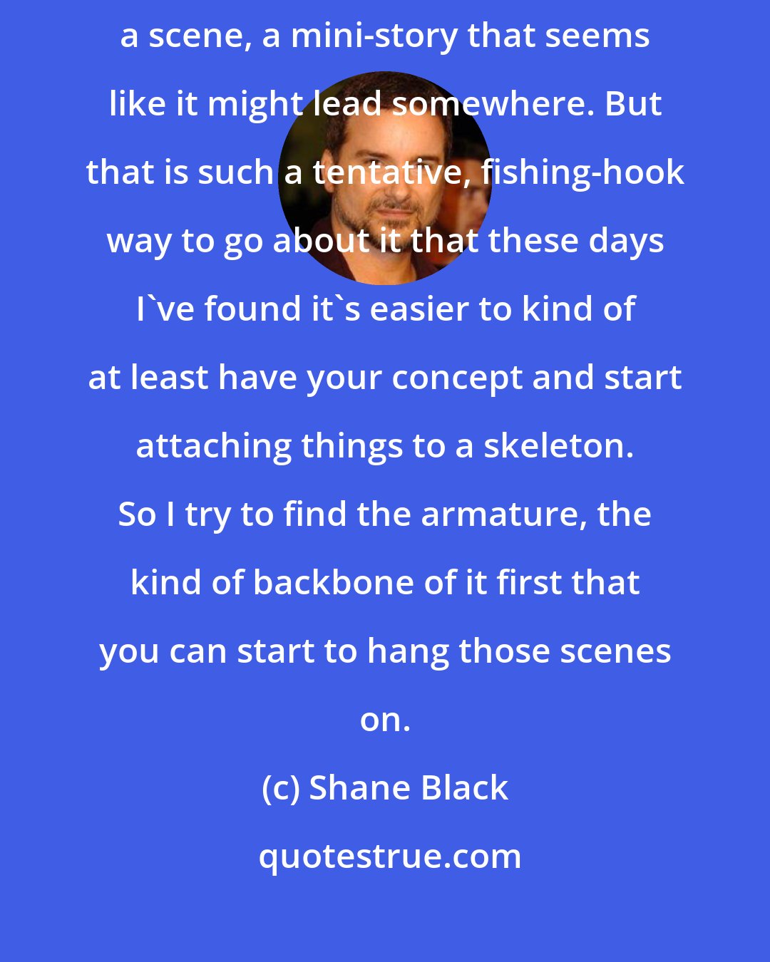 Shane Black: Sometimes I'll have a scene that strikes me, I just feel like writing a scene, a mini-story that seems like it might lead somewhere. But that is such a tentative, fishing-hook way to go about it that these days I've found it's easier to kind of at least have your concept and start attaching things to a skeleton. So I try to find the armature, the kind of backbone of it first that you can start to hang those scenes on.