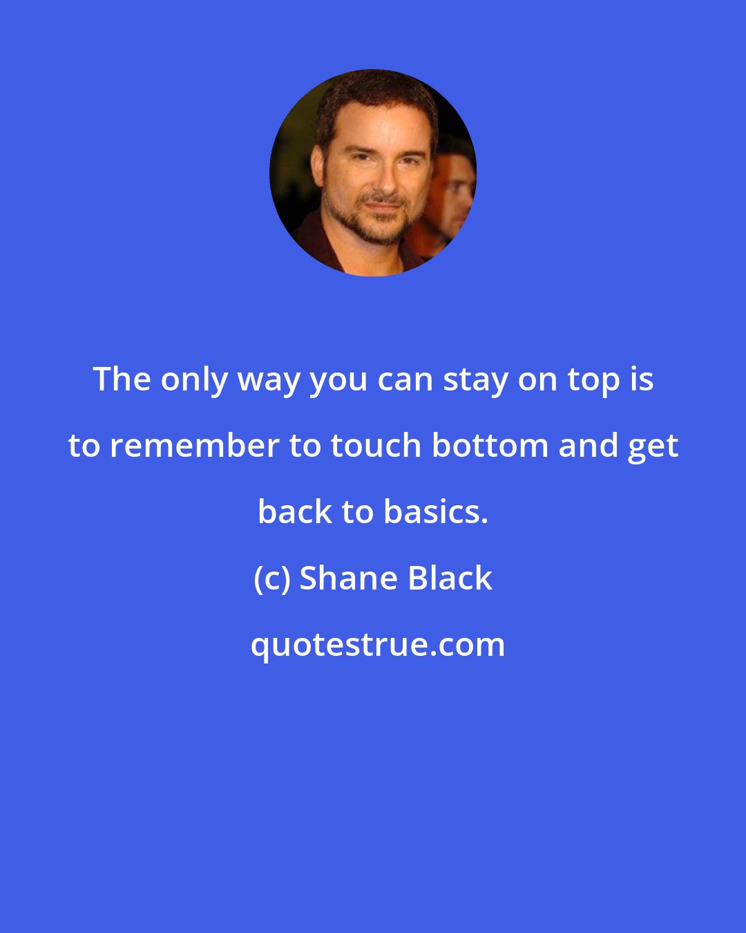 Shane Black: The only way you can stay on top is to remember to touch bottom and get back to basics.