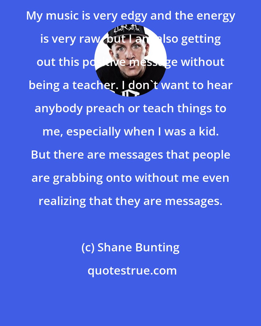 Shane Bunting: My music is very edgy and the energy is very raw, but I am also getting out this positive message without being a teacher. I don't want to hear anybody preach or teach things to me, especially when I was a kid. But there are messages that people are grabbing onto without me even realizing that they are messages.