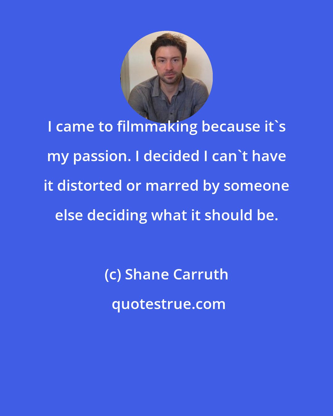 Shane Carruth: I came to filmmaking because it's my passion. I decided I can't have it distorted or marred by someone else deciding what it should be.