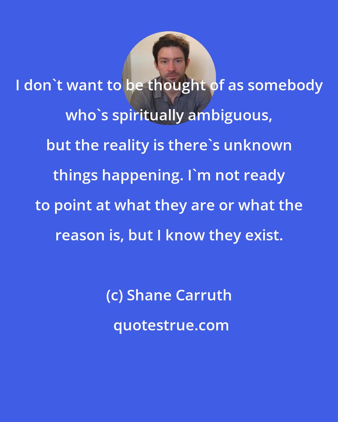 Shane Carruth: I don't want to be thought of as somebody who's spiritually ambiguous, but the reality is there's unknown things happening. I'm not ready to point at what they are or what the reason is, but I know they exist.
