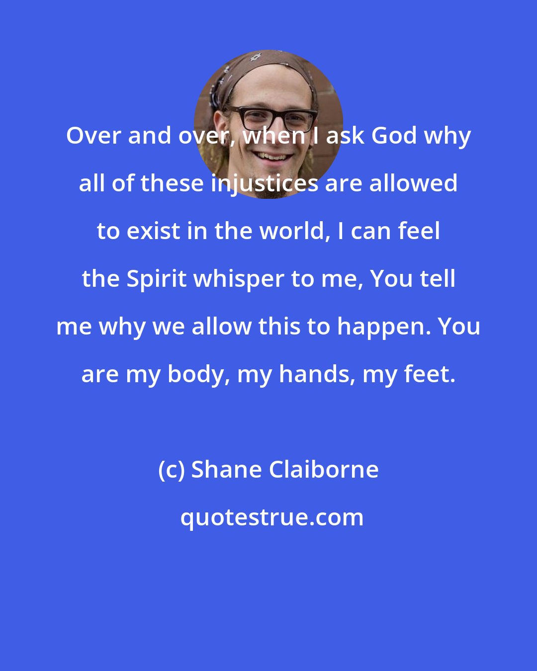 Shane Claiborne: Over and over, when I ask God why all of these injustices are allowed to exist in the world, I can feel the Spirit whisper to me, You tell me why we allow this to happen. You are my body, my hands, my feet.