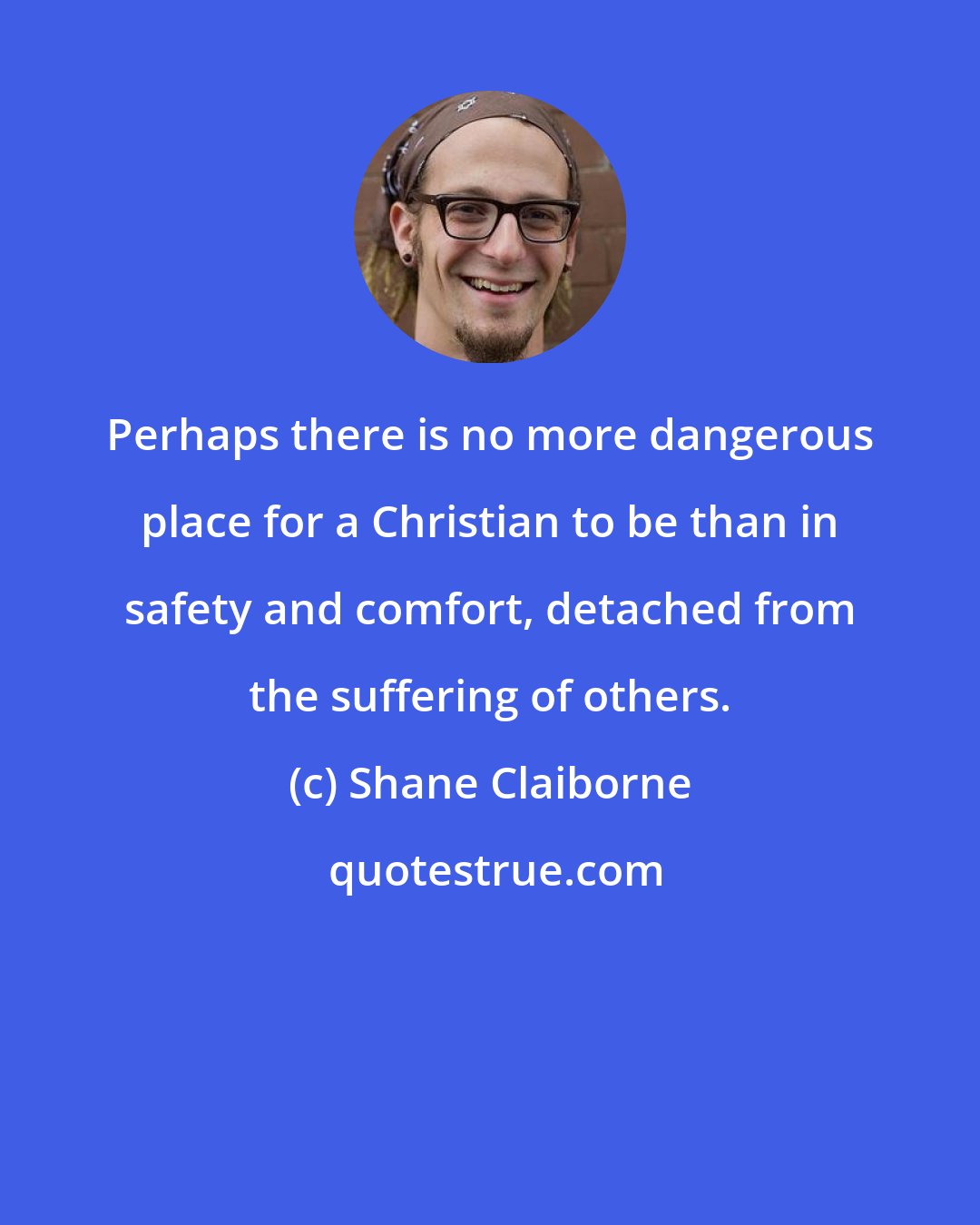 Shane Claiborne: Perhaps there is no more dangerous place for a Christian to be than in safety and comfort, detached from the suffering of others.