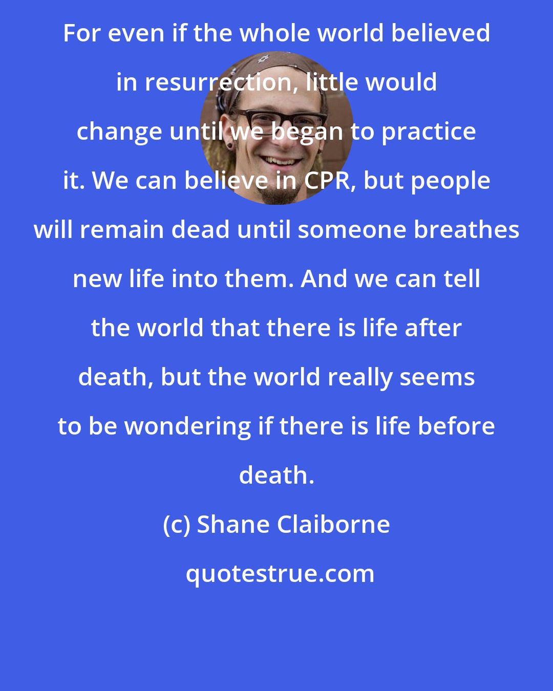 Shane Claiborne: For even if the whole world believed in resurrection, little would change until we began to practice it. We can believe in CPR, but people will remain dead until someone breathes new life into them. And we can tell the world that there is life after death, but the world really seems to be wondering if there is life before death.