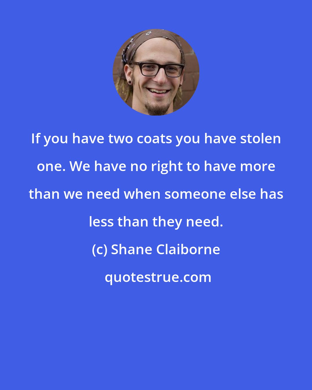 Shane Claiborne: If you have two coats you have stolen one. We have no right to have more than we need when someone else has less than they need.