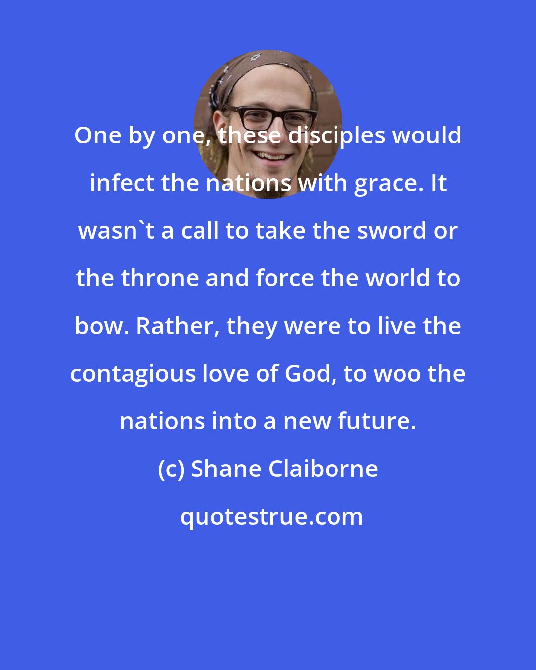 Shane Claiborne: One by one, these disciples would infect the nations with grace. It wasn't a call to take the sword or the throne and force the world to bow. Rather, they were to live the contagious love of God, to woo the nations into a new future.