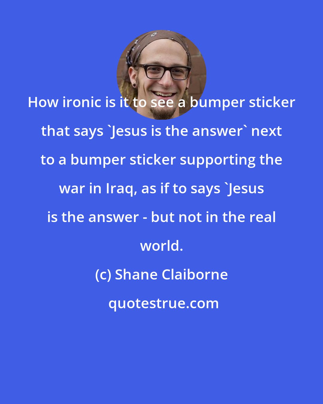 Shane Claiborne: How ironic is it to see a bumper sticker that says 'Jesus is the answer' next to a bumper sticker supporting the war in Iraq, as if to says 'Jesus is the answer - but not in the real world.