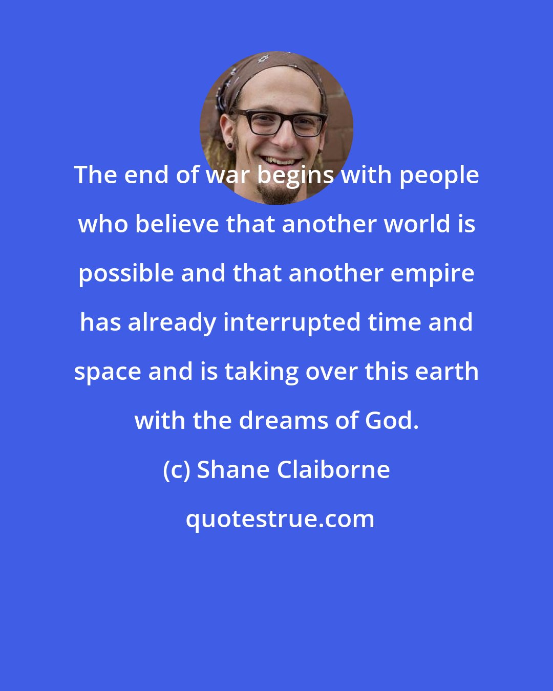Shane Claiborne: The end of war begins with people who believe that another world is possible and that another empire has already interrupted time and space and is taking over this earth with the dreams of God.