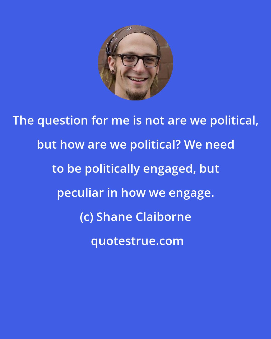 Shane Claiborne: The question for me is not are we political, but how are we political? We need to be politically engaged, but peculiar in how we engage.