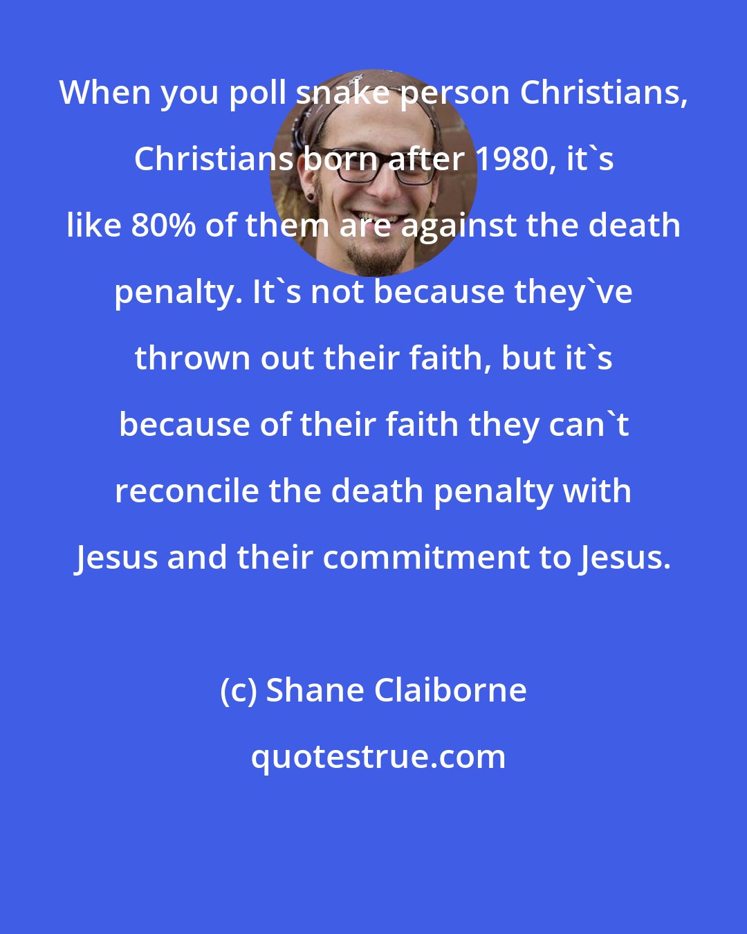 Shane Claiborne: When you poll snake person Christians, Christians born after 1980, it's like 80% of them are against the death penalty. It's not because they've thrown out their faith, but it's because of their faith they can't reconcile the death penalty with Jesus and their commitment to Jesus.