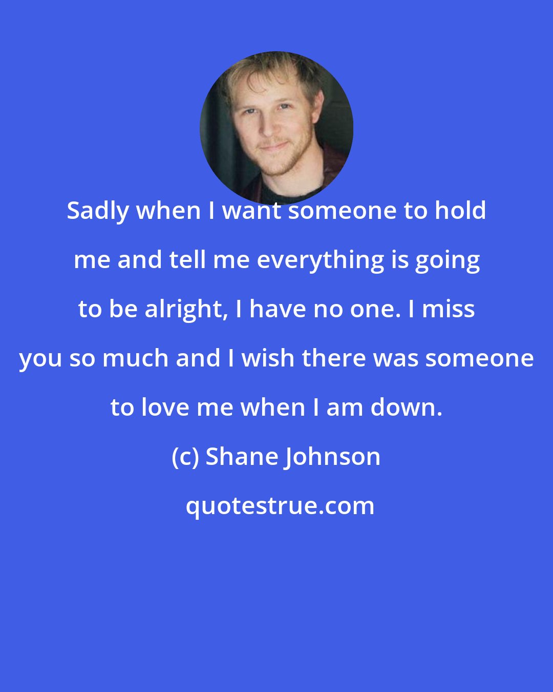 Shane Johnson: Sadly when I want someone to hold me and tell me everything is going to be alright, I have no one. I miss you so much and I wish there was someone to love me when I am down.