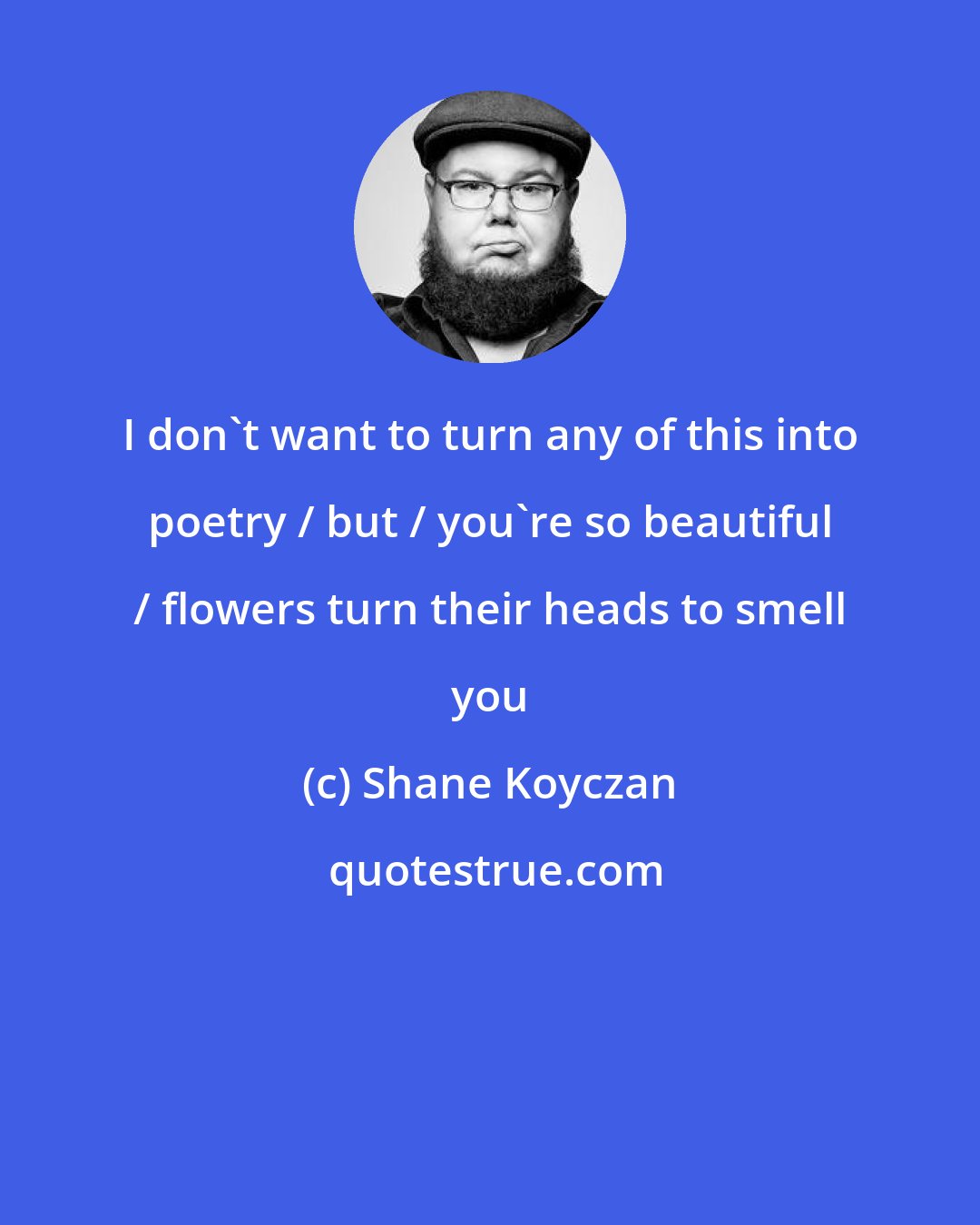 Shane Koyczan: I don't want to turn any of this into poetry / but / you're so beautiful / flowers turn their heads to smell you