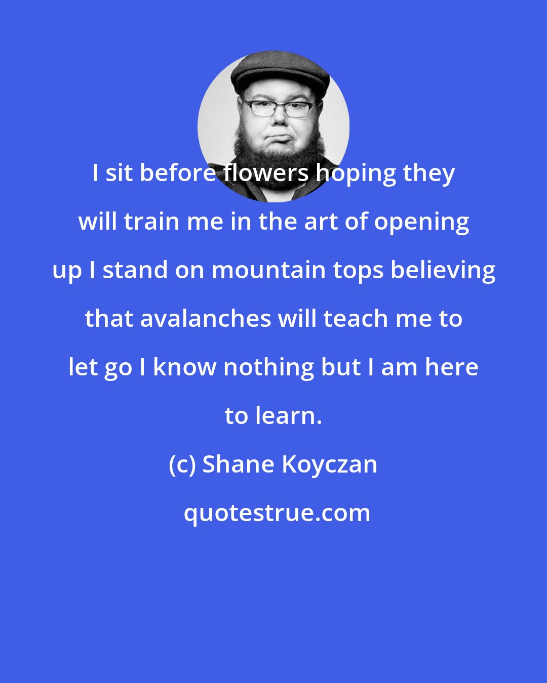 Shane Koyczan: I sit before flowers hoping they will train me in the art of opening up I stand on mountain tops believing that avalanches will teach me to let go I know nothing but I am here to learn.