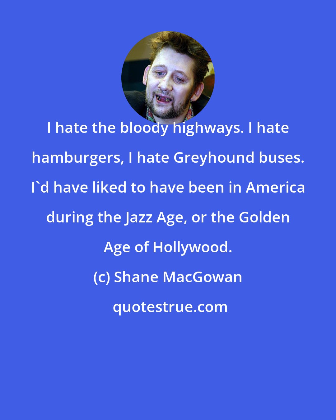 Shane MacGowan: I hate the bloody highways. I hate hamburgers, I hate Greyhound buses. I'd have liked to have been in America during the Jazz Age, or the Golden Age of Hollywood.
