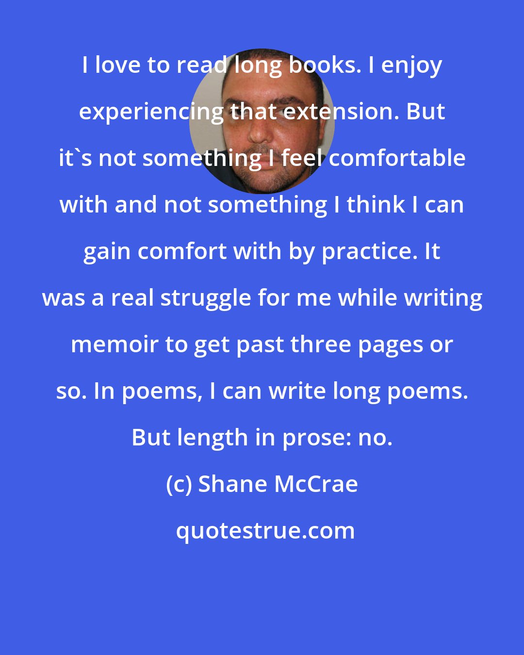 Shane McCrae: I love to read long books. I enjoy experiencing that extension. But it's not something I feel comfortable with and not something I think I can gain comfort with by practice. It was a real struggle for me while writing memoir to get past three pages or so. In poems, I can write long poems. But length in prose: no.