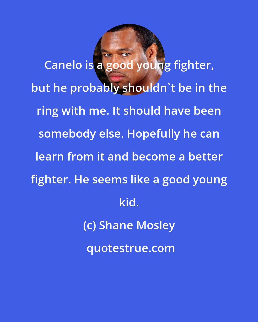 Shane Mosley: Canelo is a good young fighter, but he probably shouldn't be in the ring with me. It should have been somebody else. Hopefully he can learn from it and become a better fighter. He seems like a good young kid.