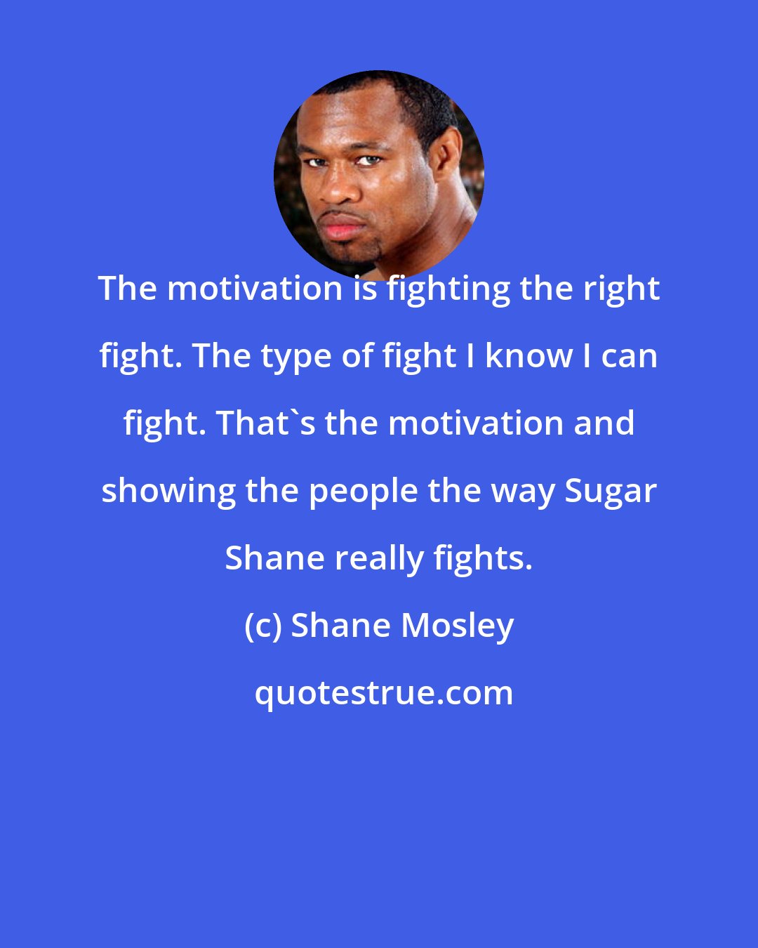 Shane Mosley: The motivation is fighting the right fight. The type of fight I know I can fight. That's the motivation and showing the people the way Sugar Shane really fights.