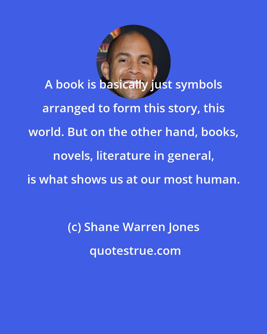 Shane Warren Jones: A book is basically just symbols arranged to form this story, this world. But on the other hand, books, novels, literature in general, is what shows us at our most human.