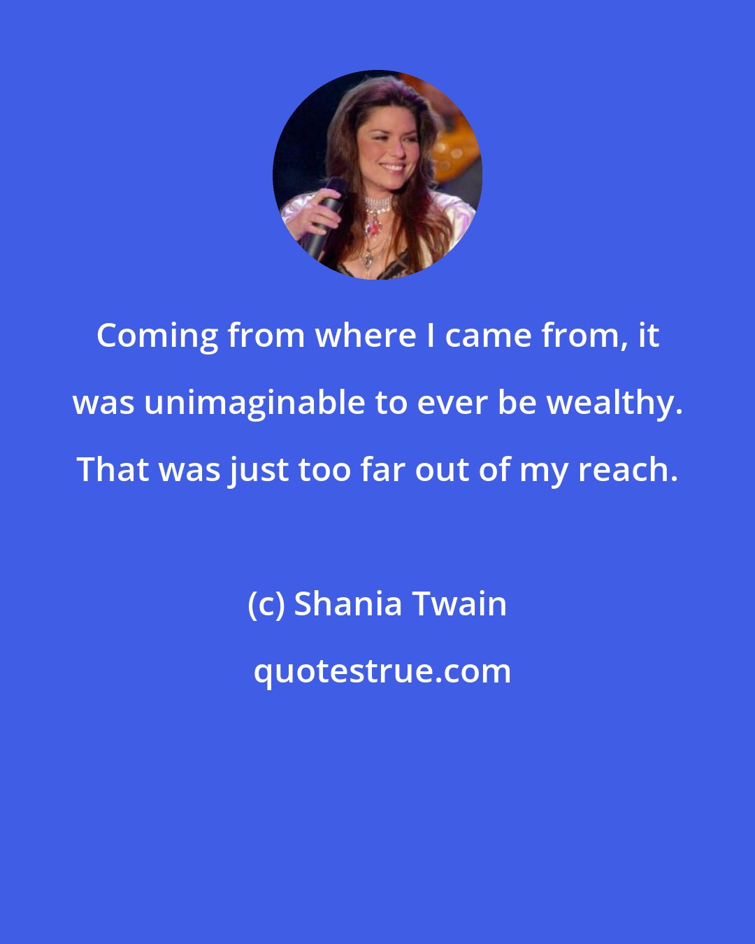 Shania Twain: Coming from where I came from, it was unimaginable to ever be wealthy. That was just too far out of my reach.