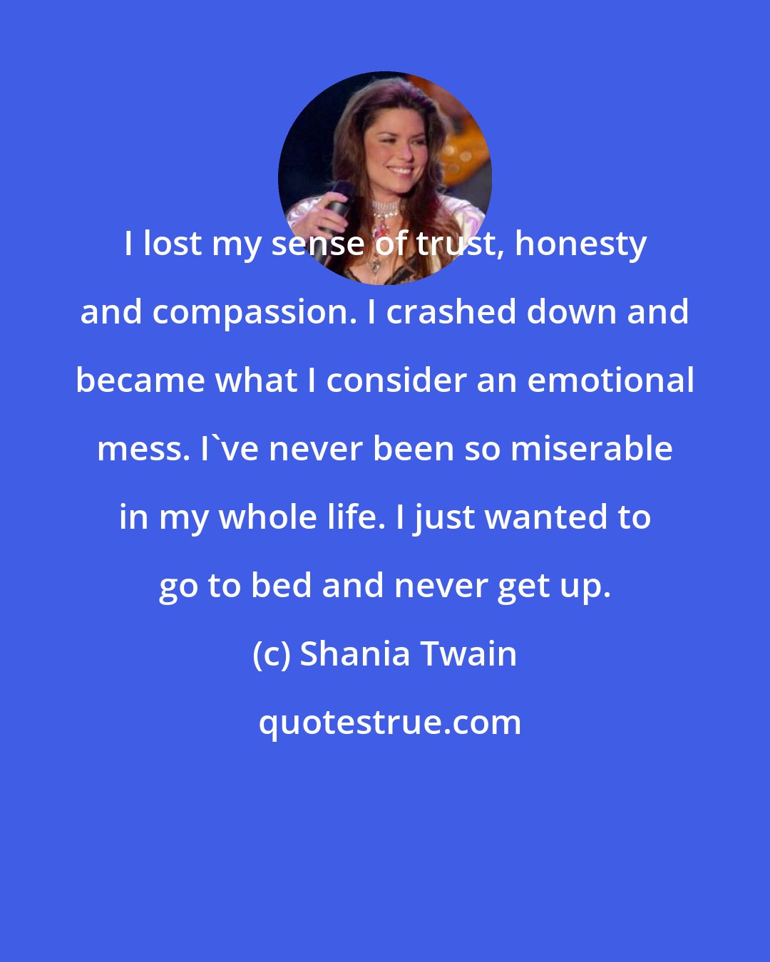 Shania Twain: I lost my sense of trust, honesty and compassion. I crashed down and became what I consider an emotional mess. I've never been so miserable in my whole life. I just wanted to go to bed and never get up.