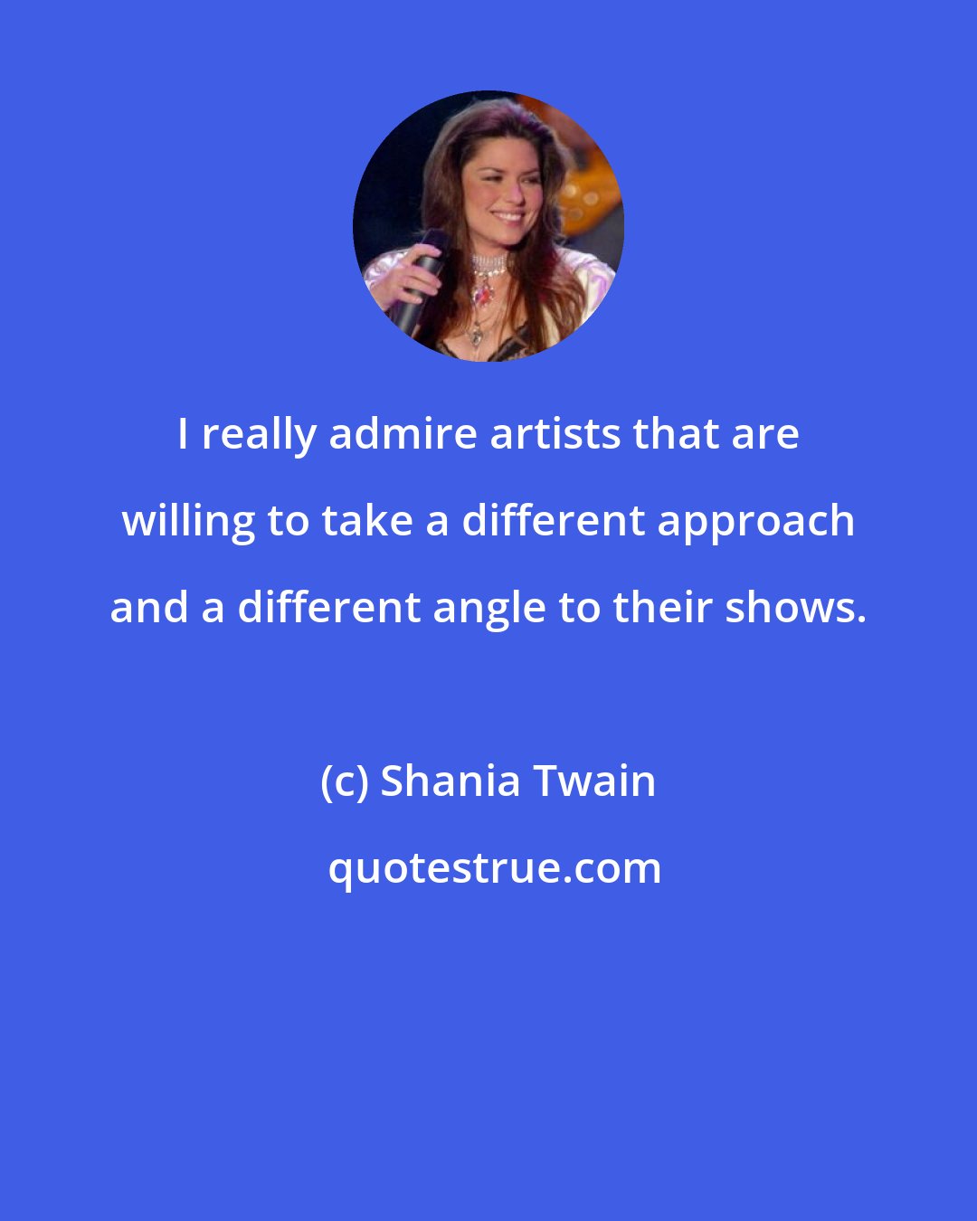 Shania Twain: I really admire artists that are willing to take a different approach and a different angle to their shows.