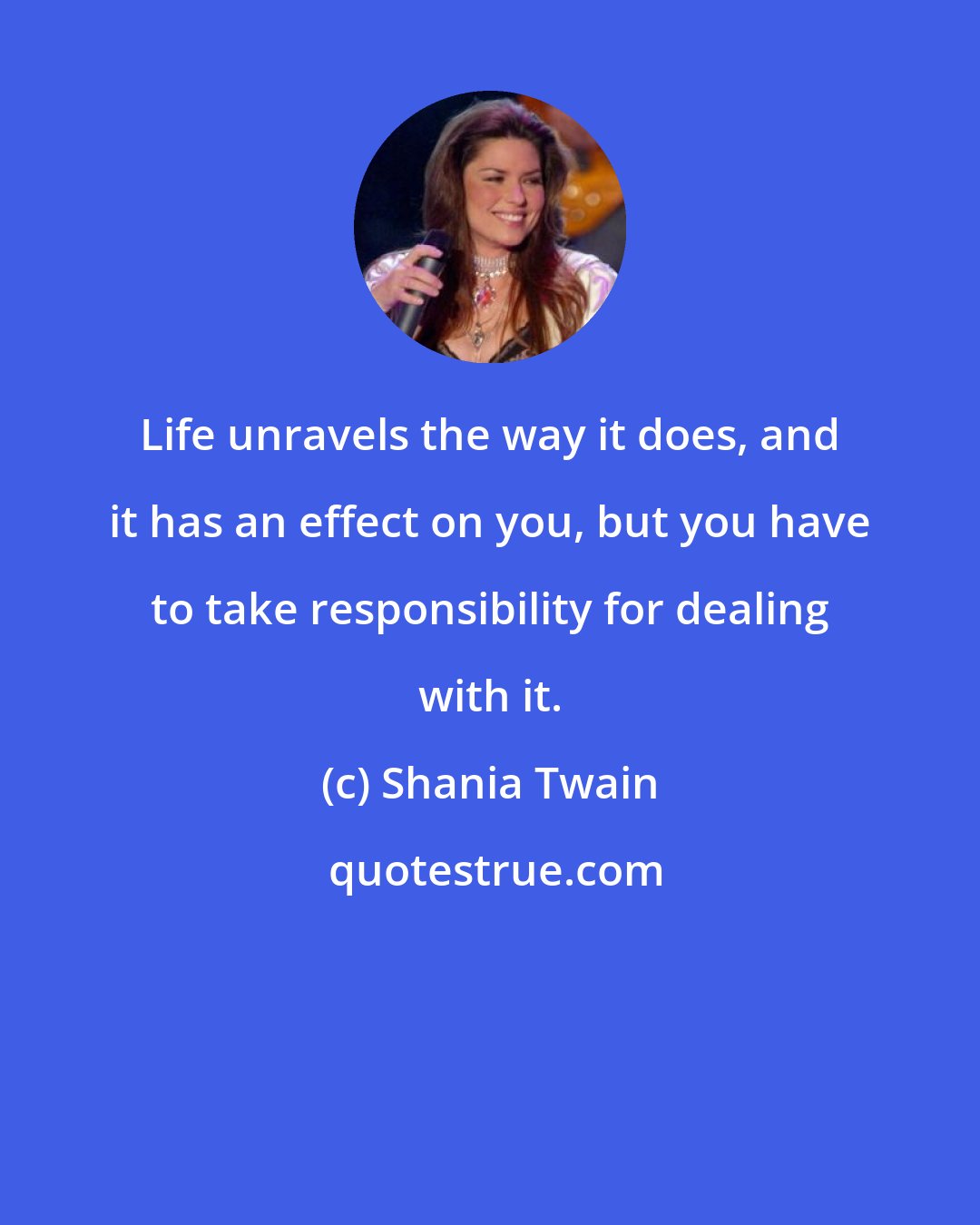 Shania Twain: Life unravels the way it does, and it has an effect on you, but you have to take responsibility for dealing with it.