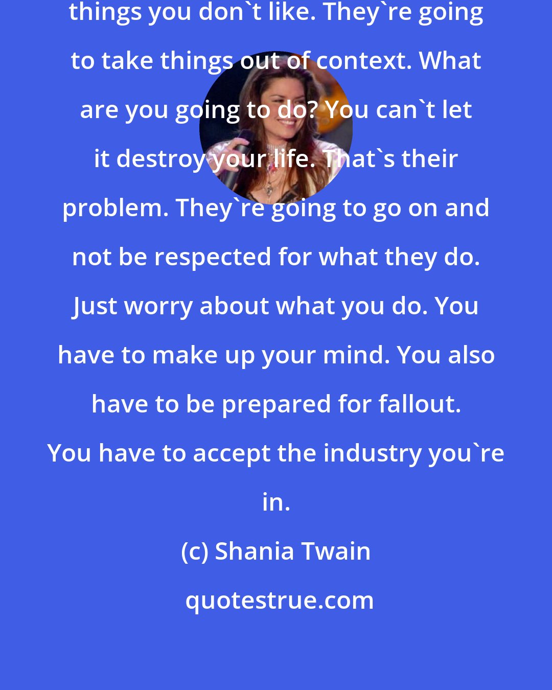 Shania Twain: People are going to write and say things you don't like. They're going to take things out of context. What are you going to do? You can't let it destroy your life. That's their problem. They're going to go on and not be respected for what they do. Just worry about what you do. You have to make up your mind. You also have to be prepared for fallout. You have to accept the industry you're in.