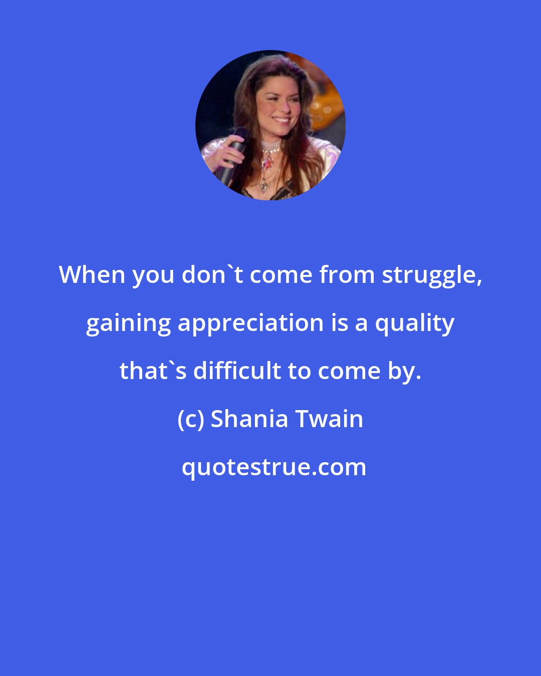 Shania Twain: When you don't come from struggle, gaining appreciation is a quality that's difficult to come by.