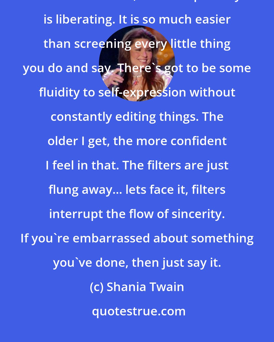 Shania Twain: You have to set your own boundaries. We all do. You have to self-check. At the same time, the transparency is liberating. It is so much easier than screening every little thing you do and say. There's got to be some fluidity to self-expression without constantly editing things. The older I get, the more confident I feel in that. The filters are just flung away... lets face it, filters interrupt the flow of sincerity. If you're embarrassed about something you've done, then just say it.