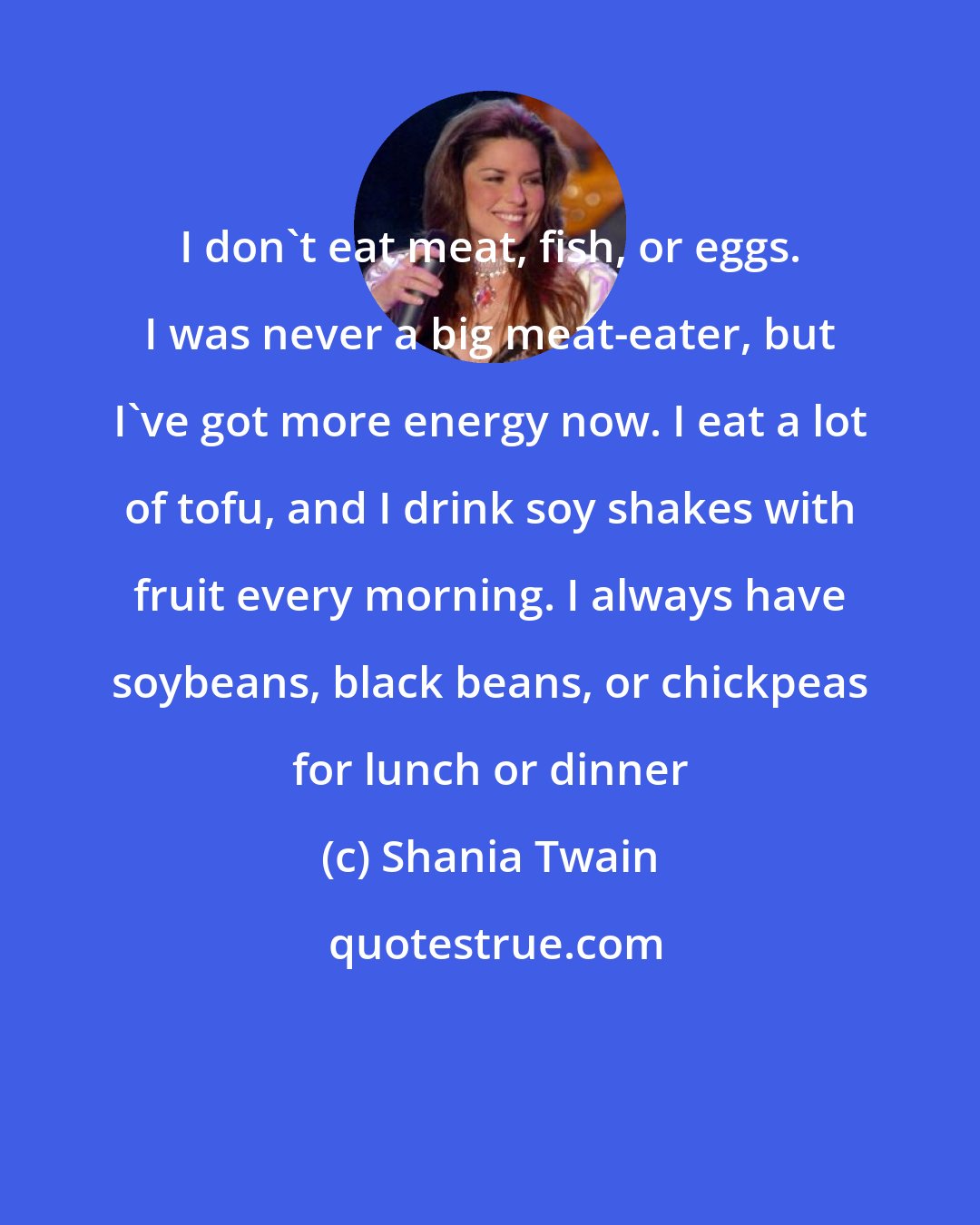 Shania Twain: I don't eat meat, fish, or eggs. I was never a big meat-eater, but I've got more energy now. I eat a lot of tofu, and I drink soy shakes with fruit every morning. I always have soybeans, black beans, or chickpeas for lunch or dinner