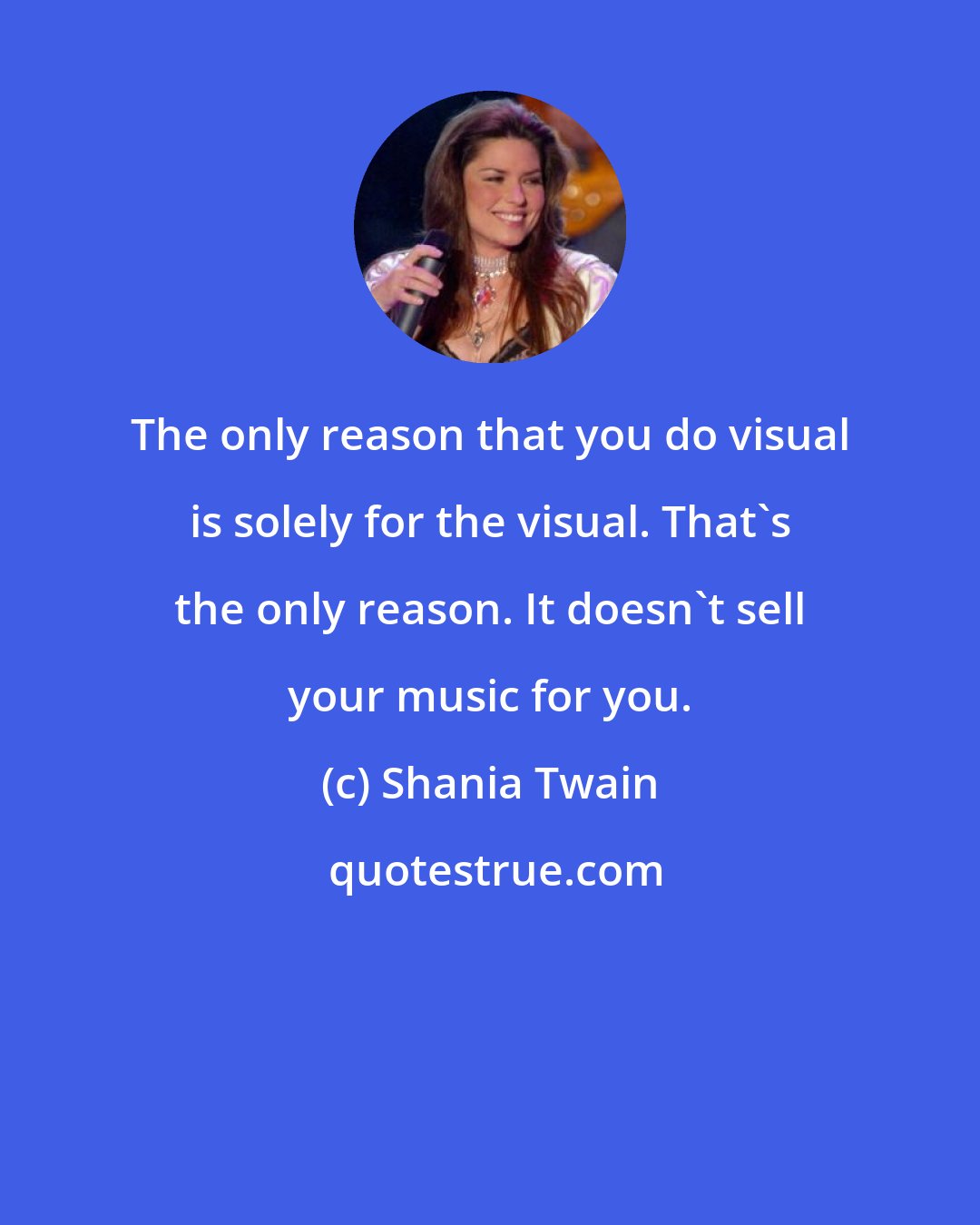 Shania Twain: The only reason that you do visual is solely for the visual. That's the only reason. It doesn't sell your music for you.