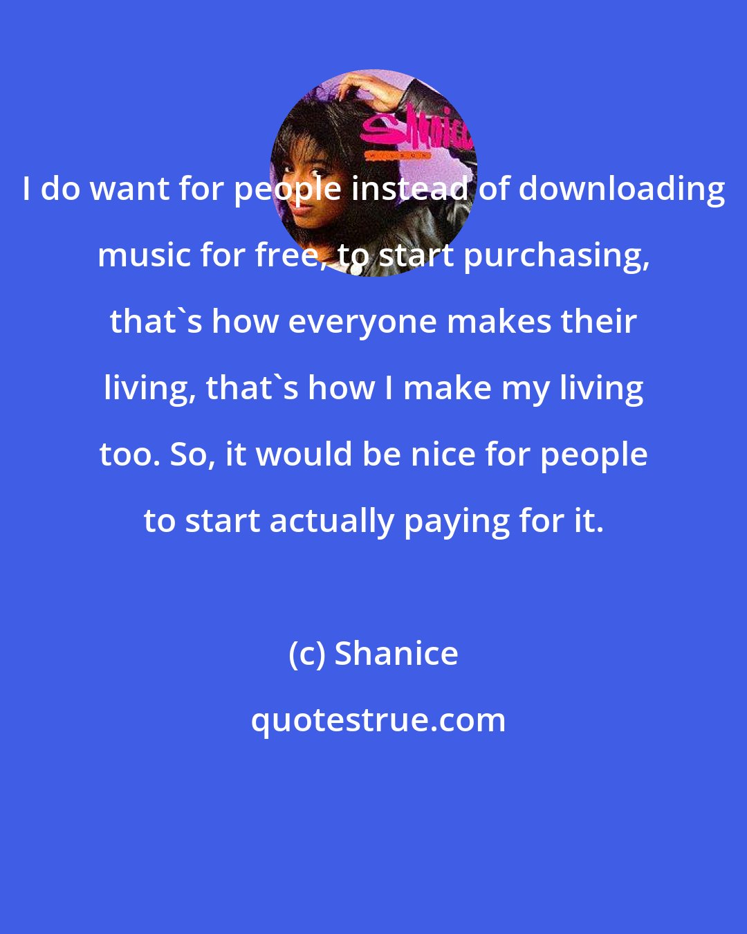 Shanice: I do want for people instead of downloading music for free, to start purchasing, that's how everyone makes their living, that's how I make my living too. So, it would be nice for people to start actually paying for it.