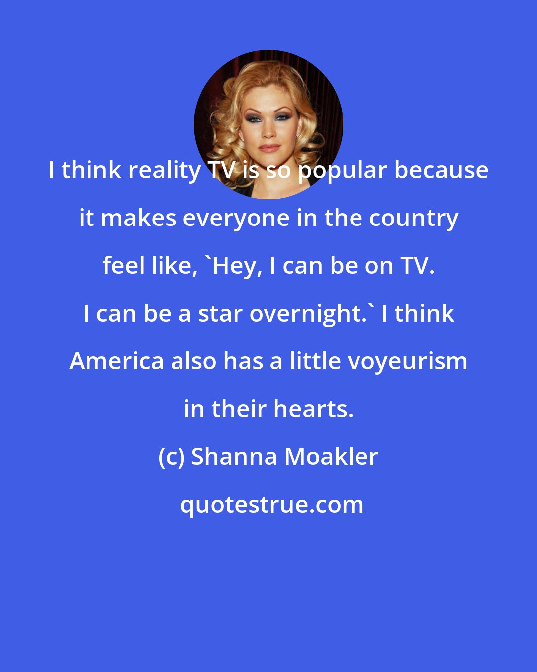 Shanna Moakler: I think reality TV is so popular because it makes everyone in the country feel like, 'Hey, I can be on TV. I can be a star overnight.' I think America also has a little voyeurism in their hearts.