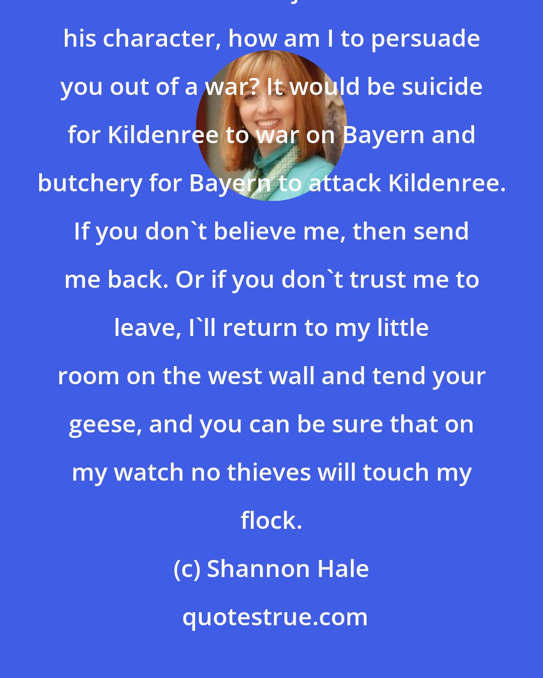 Shannon Hale: But in a country where you hang your dead up on walls and pride whether or not a man bears a javelin more than his character, how am I to persuade you out of a war? It would be suicide for Kildenree to war on Bayern and butchery for Bayern to attack Kildenree. If you don't believe me, then send me back. Or if you don't trust me to leave, I'll return to my little room on the west wall and tend your geese, and you can be sure that on my watch no thieves will touch my flock.