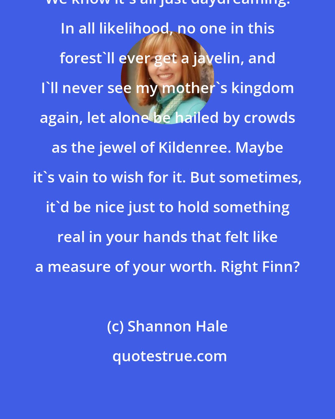 Shannon Hale: We know it's all just daydreaming. In all likelihood, no one in this forest'll ever get a javelin, and I'll never see my mother's kingdom again, let alone be hailed by crowds as the jewel of Kildenree. Maybe it's vain to wish for it. But sometimes, it'd be nice just to hold something real in your hands that felt like a measure of your worth. Right Finn?
