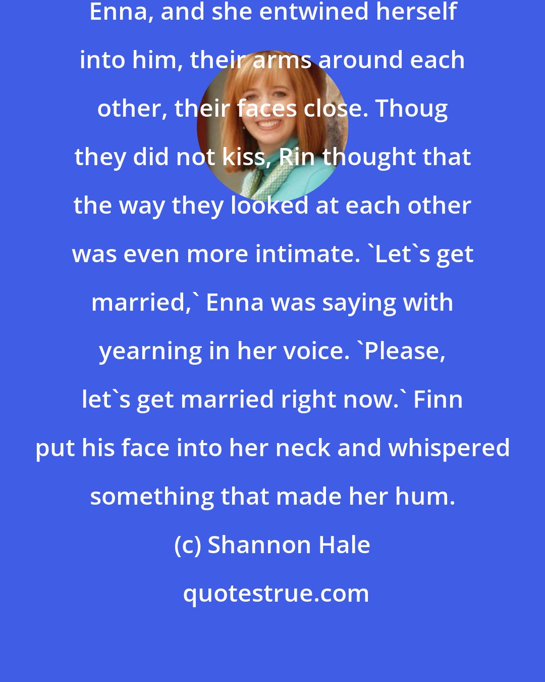 Shannon Hale: Finn leaped from his horse to greet Enna, and she entwined herself into him, their arms around each other, their faces close. Thoug they did not kiss, Rin thought that the way they looked at each other was even more intimate. 'Let's get married,' Enna was saying with yearning in her voice. 'Please, let's get married right now.' Finn put his face into her neck and whispered something that made her hum.