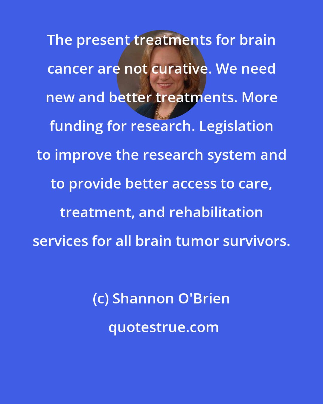 Shannon O'Brien: The present treatments for brain cancer are not curative. We need new and better treatments. More funding for research. Legislation to improve the research system and to provide better access to care, treatment, and rehabilitation services for all brain tumor survivors.