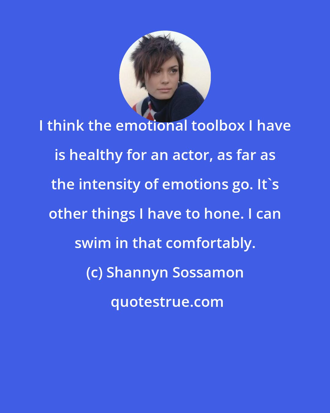 Shannyn Sossamon: I think the emotional toolbox I have is healthy for an actor, as far as the intensity of emotions go. It's other things I have to hone. I can swim in that comfortably.