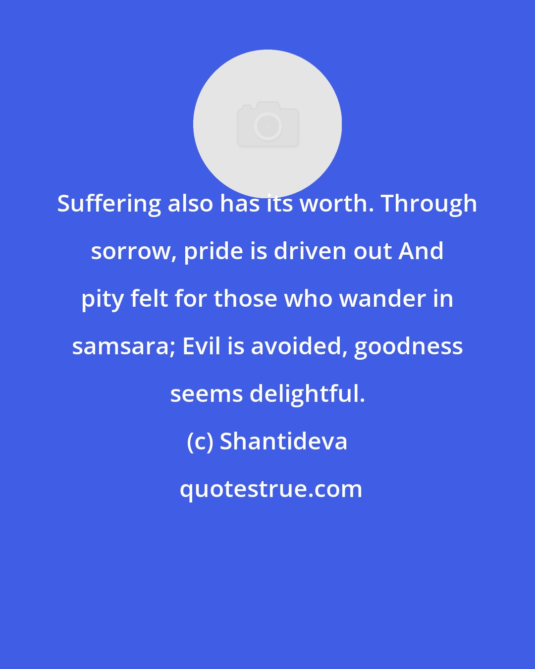 Shantideva: Suffering also has its worth. Through sorrow, pride is driven out And pity felt for those who wander in samsara; Evil is avoided, goodness seems delightful.