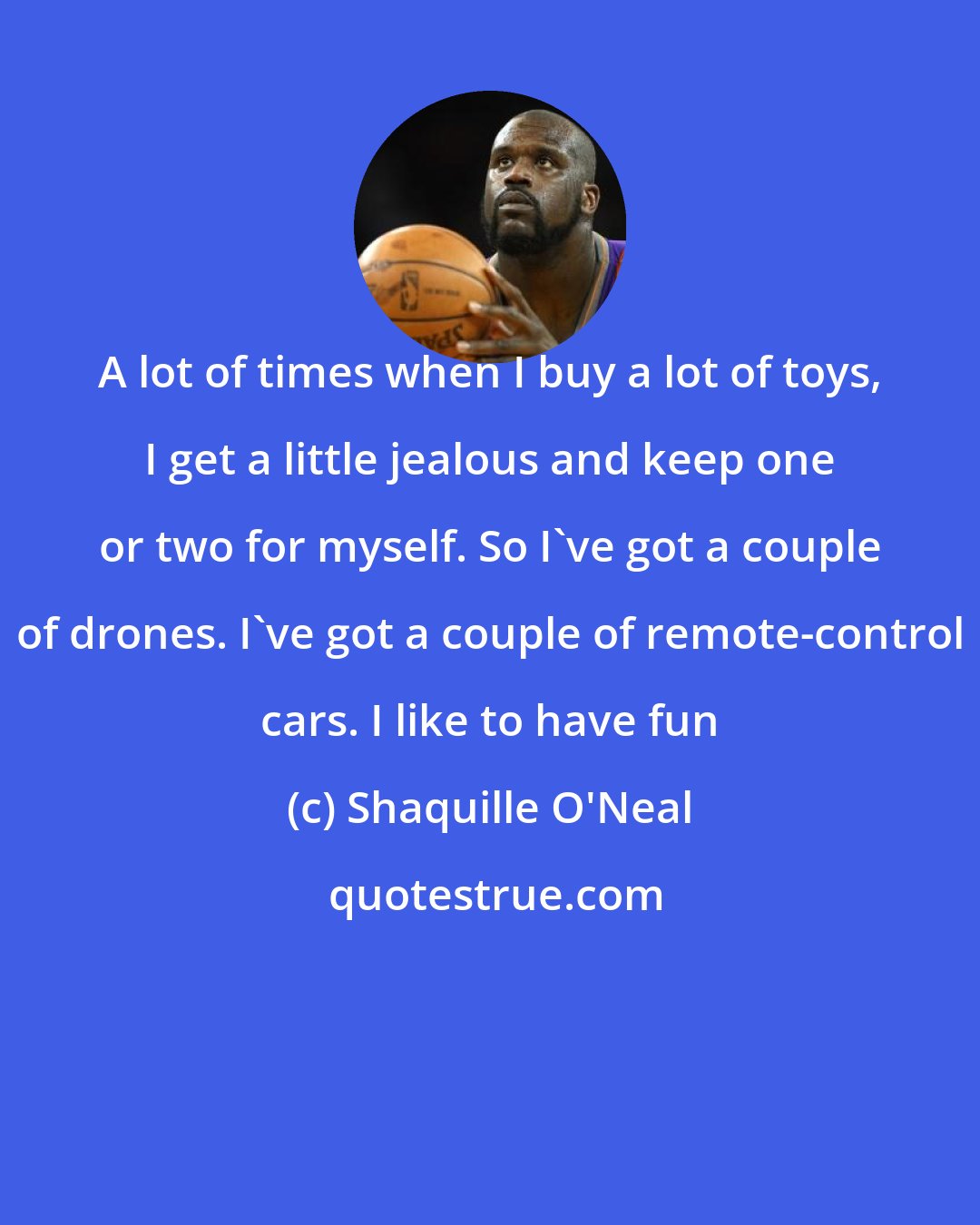 Shaquille O'Neal: A lot of times when I buy a lot of toys, I get a little jealous and keep one or two for myself. So I've got a couple of drones. I've got a couple of remote-control cars. I like to have fun